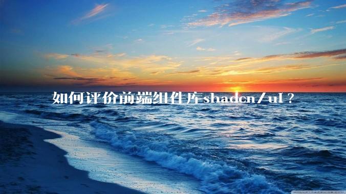 如何评价前端组件库shadcn/ui?
