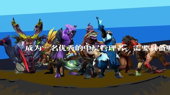 成为一名优秀的中层管理者，需要具备哪些能力？