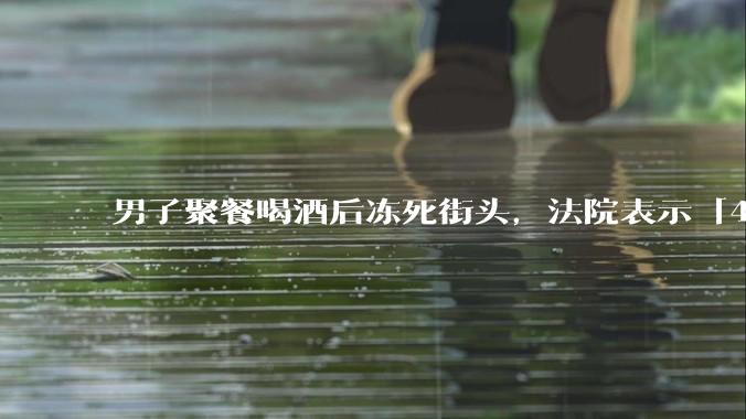 男子聚餐喝酒后冻死街头，法院表示「4位同事无过错」，如何评价此事？共同饮酒人是否需要承担责任？