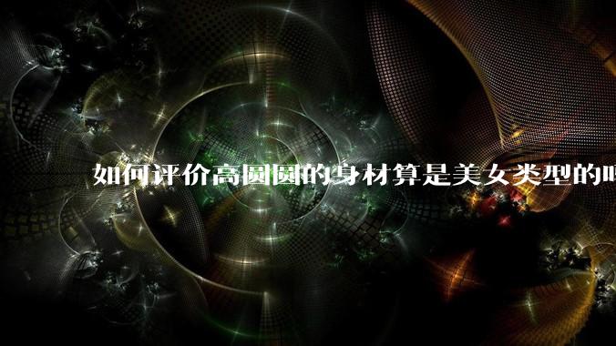 如何评价高圆圆的身材算是美女类型的吗？