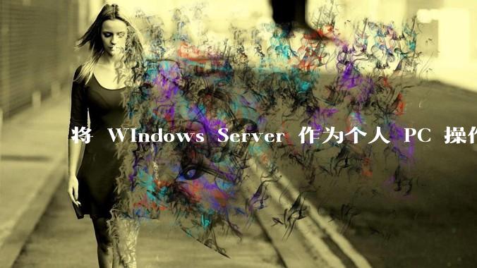 将 Windows Server 作为个人 PC 操作系统来用是怎样的体验？