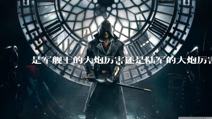 是军舰上的大炮厉害还是陆军的大炮厉害？