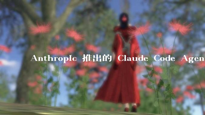 Anthropic 推出的 Claude Code Agent 有哪些亮点值得关注？